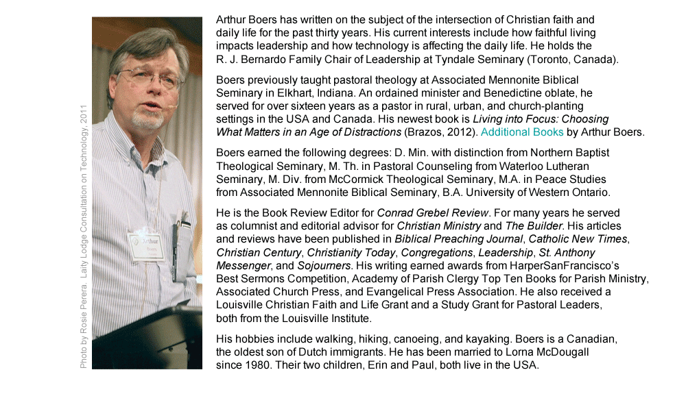 Arthur Boers has written on the subject of the intersection of Christian faith and daily life for the past thirty years. His current interests include how faithful living impact leadership and how technology is affecting the daily life. He holds the R. J. Bernardo Family Chair of Leadership at Tyndale Seminary (Toronto, Canada).  Boers previously taught pastoral theology at Associated Mennonite Biblical Seminary in Elkhart, Indiana. An ordained minister and Benedictine oblate, he served for over sixteen years as a pastor in rural, urban, and church-planting settings in the USA and Canada. His newest book is Living into Focus: Choosing What Matters in an Age of Distractions (Brazos, 2012). Additional Books by Arthur Boers. Boers earned the following degrees: D. Min. with distinction from Northern Baptist Theological Seminary, M. Th. in Pastoral Counseling from Waterloo Lutheran Seminary, M. Div. from McCormick Theological Seminary, M.A. in Peace Studies from Associated Mennonite Biblical Seminary, B.A. University of Western Ontario.  He is the Book Review Editor for Conrad Grebel Review. For many years he served as columnist and editorial advisor for Christian Ministry and The Builder. His articles and reviews have been published in Biblical Preaching Journal, Catholic New Times, Christian Century, Christianity Today, Congregations, Leadership, St. Anthony Messenger, and Sojourners. His writing earned awards from HarperSanFrancisco’s Best Sermons Competition, Academy of Parish Clergy Top Ten Books for Parish Ministry, Associated Church Press, and Evangelical Press Association. He also received a Louisville Christian Faith and Life Grant and a Study Grant for Pastoral Leaders, both from the Louisville Institute. His hobbies include walking, hiking, canoeing, and kayaking. Boers is a Canadian, the oldest son of Dutch immigrants. He has been married to Lorna McDougall since 1980. Their two children, Erin and Paul, both live in the USA.
